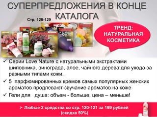 СУПЕРПРЕДЛОЖЕНИЯ В КОНЦЕ 
КАТАЛОГА 
ТРЕНД: 
НАТУРАЛЬНАЯ 
КОСМЕТИКА 
Стр. 120-129 
 Серии Love Nature c натуральными экстрактами 
шиповника, винограда, алое, чайного дерева для ухода за 
разными типами кожи. 
 5 парфюмированных кремов самых популярных женских 
ароматов продлевают звучание ароматов на коже 
 Гели для душа: объем - больше, цена – меньше! 
 Любые 2 средства со стр. 120-121 за 199 рублей 
(скидка 50%) 
 
