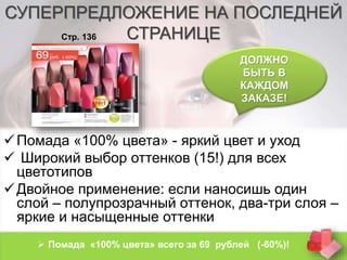 СУПЕРПРЕДЛОЖЕНИЕ НА ПОСЛЕДНЕЙ 
СТРАНИЦЕ 
ДОЛЖНО 
БЫТЬ В 
КАЖДОМ 
ЗАКАЗЕ! 
Стр. 136 
 Помада «100% цвета» - яркий цвет и уход 
 Широкий выбор оттенков (15!) для всех 
цветотипов 
 Двойное применение: если наносишь один 
слой – полупрозрачный оттенок, два-три слоя – 
яркие и насыщенные оттенки 
 Помада «100% цвета» всего за 69 рублей (-60%)! 
 