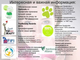 Интересная и важная информация: 
Обновленная линия 
Optimals от 
Орифлэйм признана 
лучшей среди 
средств по уходу за 
кожей. На церемонии 
TopBeauty Awards 
2013, 
триумфаторами 
стали наши кремы. 
Продукция Орифлэйм и 
ее компоненты никогда не 
тестировались и не будут 
тестироваться на животных 
в процессе разработки. 
Компания 
Орифлэйм придерживается 
этого принципа со дня своего 
основания – в 1967 году. 
Компания Орифлэйм 
гарантирует 100% качество 
продукции. 
Наша косметика изготовлена по 
новейшим технологиям 
с жестким контролем 
производства и соблюдением 
принципов безопасности для 
окружающей среды. 
Бумага для каталога 
производится из 
возобновляемых лесных 
ресурсов, что подтверждено 
сертификатом Rainforest 
Alliance 
(Тропического альянса). 
Ежегодная российская 
премия за достижения 
в области парфюмерии в 2013 
туалетная вода POWER woman 
Компания Орифлэйм оказывает 
поддержку нуждающимся 
детям и помогает получить 
образование молодым 
женщинам в рамках 
благотворительных программ. 
 