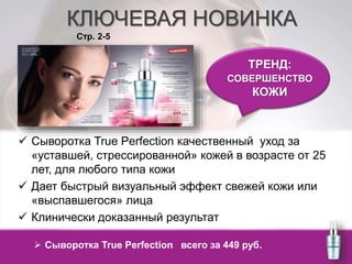 КЛЮЧЕВАЯ НОВИНКА 
Стр. 2-5 
 Сыворотка True Perfection качественный уход за 
«уставшей, стрессированной» кожей в возрасте от 25 
лет, для любого типа кожи 
 Дает быстрый визуальный эффект свежей кожи или 
«выспавшегося» лица 
 Клинически доказанный результат 
ТРЕНД: 
СОВЕРШЕНСТВО 
КОЖИ 
 Сыворотка True Perfection всего за 449 руб. 
 