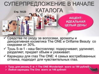 СУПЕРПРЕДЛОЖЕНИЕ В НАЧАЛЕ 
КАТАЛОГА 
АКЦЕНТ: 
ИДЕАЛЬНАЯ 
ЦЕЛЫЙ ДЕНЬ! 
Стр. 14-23 
 Средства по уходу за волосами, ароматы и 
декоративная косметика The ONE и Oriflame Beauty со 
скидками от 30%. 
 Тушь 5–в-1 - наш бестселлер: подкручивает, удлиняет, 
разделяет, придает объем и ухаживает. 
 Карандаш для глаз The ONE: 4 самых востребованных 
оттенка, подходит для чувствительных глаз. 
 Тушь для ресниц 5 -в -1 The ONE Wonderlash всего за 199 рублей 
 Любой карандаш The One всего за 149 рублей! 
 