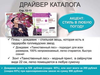ДРАЙВЕР КАТАЛОГА 
АКЦЕНТ: 
СТИЛЬ В ЛЮБУЮ 
ПОГОДУ 
Стр. 12-13 
 Плащ – дождевик - стильная вещь, которая есть в 
гардеробе голливудских звезд 
 Дождевик «Таинственный лес» - подходит для всех 
размеров, 100% непромокаемый, легко стирается, быстро 
сохнет 
 Зонт «Таинственный лес» - модный принт, в свёрнутом 
виде 22 см, легко помещается в любую сумочку 
 Дождевик всего за 529 рублей (скидка 65%), или зонт всего за 269 рублей 
(скидка 65%) при единовременном заказе на сумму 890 рублей 
 