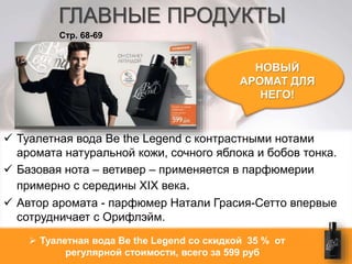ГЛАВНЫЕ ПРОДУКТЫ 
НОВЫЙ 
АРОМАТ ДЛЯ 
НЕГО! 
Стр. 68-69 
 Туалетная вода Be the Legend с контрастными нотами 
аромата натуральной кожи, сочного яблока и бобов тонка. 
 Базовая нота – ветивер – применяется в парфюмерии 
примерно с середины XIХ века. 
 Автор аромата - парфюмер Натали Грасия-Сетто впервые 
сотрудничает с Орифлэйм. 
 Туалетная вода Be the Legend со скидкой 35 % от 
регулярной стоимости, всего за 599 руб 
 