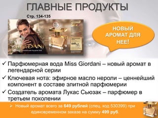 ГЛАВНЫЕ ПРОДУКТЫ 
НОВЫЙ 
АРОМАТ ДЛЯ 
НЕЕ! 
Стр. 134-135 
 Парфюмерная вода Miss Giordani – новый аромат в 
легендарной серии 
 Ключевая нота: эфирное масло нероли – ценнейший 
компонент в составе элитной парфюмерии 
 Создатель аромата Лукас Сьюзак – парфюмер в 
третьем поколении 
 Новый аромат всего за 649 рублей (спец. код 530399) при 
единовременном заказе на сумму 499 руб. 
 
