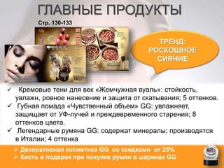 ГЛАВНЫЕ ПРОДУКТЫ 
ТРЕНД: 
РОСКОШНОЕ 
СИЯНИЕ 
Стр. 130-133 
 Кремовые тени для век «Жемчужная вуаль»: стойкость, 
увлажн, ровное нанесение и защита от скатывания; 5 оттенков. 
 Губная помада «Чувственный объем» GG: увлажняет, 
защищает от УФ-лучей и преждевременного старения; 8 
оттенков цвета. 
 Легендарные румяна GG: содержат минералы; производятся 
в Италии; 4 оттенка 
 Декоративная косметика GG со скидками от 25% 
 Кисть в подарок при покупке румян в шариках GG 
 