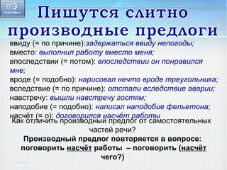 ввиду (= по причине):задержаться ввиду непогоды; 
вместо: выполнил работу вместо меня; 
впоследствии (= потом): впоследствии он понравился 
мне; 
вроде (= подобно): нарисовал нечто вроде треугольника; 
вследствие (= по причине): отстали вследствие аварии; 
навстречу: вышли навстречу гостям; 
наподобие (= подобно): написал наподобие фельетона; 
насчёт (= о): договорился Как отличить производны йн апсрчеёдтл орга обто тсаымостоятельных 
частей речи? 
Производный предлог повторяется в вопросе: 
поговорить насчёт работы – поговорить (насчёт 
чего?) 
 