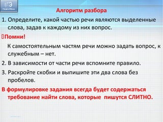 Алгоритм разбора 
1. Определите, какой частью речи являются выделенные 
слова, задав к каждому из них вопрос. 
Помни! 
К самостоятельным частям речи можно задать вопрос, к 
служебным – нет. 
2. В зависимости от части речи вспомните правило. 
3. Раскройте скобки и выпишите эти два слова без 
пробелов. 
В формулировке задания всегда будет содержаться 
требование найти слова, которые пишутся СЛИТНО. 
 