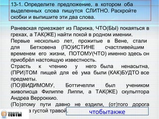 13-1. Определите предложение, в котором оба 
выделенных слова пишутся СЛИТНО. Раскройте 
скобки и выпишите эти два слова. 
Раневская приезжает из Парижа, ЧТО(БЫ) покаяться в 
грехах, а ТАК(ЖЕ) найти покой в родном имении. 
Первые несколько лет, прожитые в Вене, стали 
для Бетховена (ПО)ИСТИНЕ счастливейшим 
временем его жизни, ПОТОМУ(ЧТО) именно здесь он 
приобрёл настоящую известность. 
Страсть к чтению у него была ненасытна, 
(ПРИ)ТОМ пищей для её ума были (КАК)БУДТО все 
предметы. 
(ПО)ВИДИМОМУ, Боттичелли был учеником 
живописца Филиппе Липпи, а ТАК(ЖЕ) скульптора 
Андреа Верроккио. 
(По)этому пути давно не ездили, (от)того дорога 
поросла густой травой. 
чтобытакже 
 