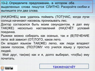13-2. Определите предложение, в котором оба 
выделенных слова пишутся СЛИТНО. Раскройте скобки и 
выпишите эти два слова. 
(НА)КОНЕЦ мне удалось поймать (ТОТ)ЧАС, когда лучи 
солнца начинают насквозь пронизывать лес. 
Доктор согласился быть моим секундантом, я дал ему 
ТАК(ЖЕ) несколько наставлений (НА)СЧЁТ условий 
поединка. 
Рыжики можно собирать как осенью, так и (В)ТЕЧЕНИЕ 
лета: всё зависит (ОТ)ТОГО, какое лето. 
Он владел языком ТАК(ЖЕ) легко, как люди владеют 
своим голосом, (ПО)ТОМУ что учился языку у простых 
людей. 
Мой друг, так(же) как и я, долго выбирал, что(бы) ему 
почитать. 
такженасчёт 
 