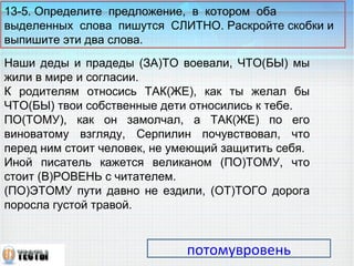 13-5. Определите предложение, в котором оба 
выделенных слова пишутся СЛИТНО. Раскройте скобки и 
выпишите эти два слова. 
Наши деды и прадеды (ЗА)ТО воевали, ЧТО(БЫ) мы 
жили в мире и согласии. 
К родителям относись ТАК(ЖЕ), как ты желал бы 
ЧТО(БЫ) твои собственные дети относились к тебе. 
ПО(ТОМУ), как он замолчал, а ТАК(ЖЕ) по его 
виноватому взгляду, Серпилин почувствовал, что 
перед ним стоит человек, не умеющий защитить себя. 
Иной писатель кажется великаном (ПО)ТОМУ, что 
стоит (В)РОВЕНЬ с читателем. 
(ПО)ЭТОМУ пути давно не ездили, (ОТ)ТОГО дорога 
поросла густой травой. 
потомувровень 
 