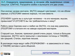 13-7. Определите предложение, в котором оба выделенных слова 
пишутся СЛИТНО. Раскройте скобки и выпишите эти два слова. 
Они иногда часами молчали, ЗА(ТО) каждый чувствовал, что им обоим 
хорошо, и (ПО)ТОМУ именно хорошо, что они вместе. 
(ПО)ЧЕМУ судите вы о культуре человека – по его манерам, вкусам, 
привычкам? И (ОТ)ЧЕГО вы так требовательны к нему? 
Работу свою Сергеев знал и любил ее ЗА(ТО), что она ему давалась, 
(ПО)ЭТОМУ и считали его на заводе хорошим мастером. 
Старший сын, Анисим, приезжал домой очень редко, только в большие 
праздники, ЗА(ТО) часто присылал с земляками гостинцы и ТАК(ЖЕ), 
как средний, Степан, короткие письма. 
В разговоре люди ведут себя (ПО)РАЗНОМУ – в зависимости от темы, 
а ТАК(ЖЕ) мотива и цели общения. 
затопотому 
 