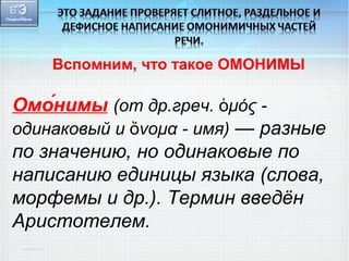 Вспомним, что такое ОМОНИМЫ 
Омон́имы (от др.греч. ὁμός - 
одинаковый и ὄνομα - имя) — разные 
по значению, но одинаковые по 
написанию единицы языка (слова, 
морфемы и др.). Термин введён 
Аристотелем. 
 