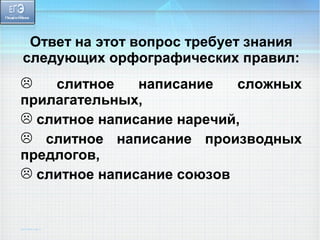 Ответ на этот вопрос требует знания 
следующих орфографических правил: 
 слитное написание сложных 
прилагательных, 
 слитное написание наречий, 
 слитное написание производных 
предлогов, 
 слитное написание союзов 
 