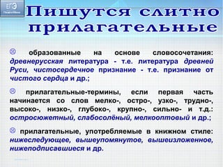  образованные на основе словосочетания: 
древнерусская литература - т.е. литература древней 
Руси, чистосердечное признание - т.е. признание от 
чистого сердца и др.; 
 прилагательные-термины, если первая часть 
начинается со слов мелко-, остро-, узко-, трудно-, 
высоко-, низко-, глубоко-, крупно-, сильно- и т.д.: 
остросюжетный, слабосолёный, мелкооптовый и др.; 
 прилагательные, употребляемые в книжном стиле: 
нижеследующее, вышеупомянутое, вышеизложенное, 
нижеподписавшиеся и др. 
 