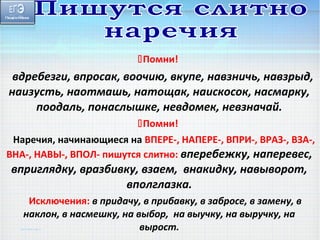 Помни! 
вдребезги, впросак, воочию, вкупе, навзничь, навзрыд, 
наизусть, наотмашь, натощак, наискосок, насмарку, 
поодаль, понаслышке, невдомек, невзначай. 
Помни! 
Наречия, начинающиеся на ВПЕРЕ-, НАПЕРЕ-, ВПРИ-, ВРАЗ-, ВЗА-, 
ВНА-, НАВЫ-, ВПОЛ- пишутся слитно: вперебежку, наперевес, 
вприглядку, вразбивку, взаем, внакидку, навыворот, 
вполглазка. 
Исключения: в придачу, в прибавку, в забросе, в замену, в 
наклон, в насмешку, на выбор, на выучку, на выручку, на 
вырост. 
 