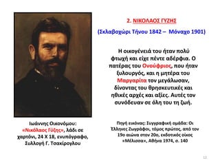 2. ΝΙΚΟΛΑΟΣ ΓΥΖΗΣ
(Σκλαβοχώρι Τήνου 1842 – Μόναχο 1901)
Ιωάννης Οικονόμου:
«Νικόλαος Γύζης», λάδι σε
χαρτόνι, 24 Χ 18, ενυπόγραφο,
Συλλογή Γ. Τσακίρογλου
Πηγή εικόνας: Συγγραφική ομάδα: Οι
Έλληνες Ζωγράφοι, τόμος πρώτος, από τον
19ο αιώνα στον 20ο, εκδοτικός οίκος
«Μέλισσα», Αθήνα 1974, σ. 140
Η οικογένειά του ήταν πολύ
φτωχή και είχε πέντε αδέρφια. Ο
πατέρας του Ονούφριος, που ήταν
ξυλουργός, και η μητέρα του
Μαργαρίτα τον μεγάλωσαν,
δίνοντας του θρησκευτικές και
ηθικές αρχές και αξίες. Αυτές τον
συνόδευαν σε όλη του τη ζωή.
12
 