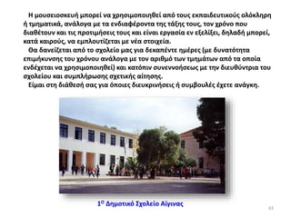 Η μουσειοσκευή μπορεί να χρησιμοποιηθεί από τους εκπαιδευτικούς ολόκληρη
ή τμηματικά, ανάλογα με τα ενδιαφέροντα της τάξης τους, τον χρόνο που
διαθέτουν και τις προτιμήσεις τους και είναι εργασία εν εξελίξει, δηλαδή μπορεί,
κατά καιρούς, να εμπλουτίζεται με νέα στοιχεία.
Θα δανείζεται από το σχολείο μας για δεκαπέντε ημέρες (με δυνατότητα
επιμήκυνσης του χρόνου ανάλογα με τον αριθμό των τμημάτων από τα οποία
ενδέχεται να χρησιμοποιηθεί) και κατόπιν συνεννοήσεως με την διευθύντρια του
σχολείου και συμπλήρωσης σχετικής αίτησης.
Είμαι στη διάθεσή σας για όποιες διευκρινήσεις ή συμβουλές έχετε ανάγκη.
1Ο Δημοτικό Σχολείο Αίγινας
63
 