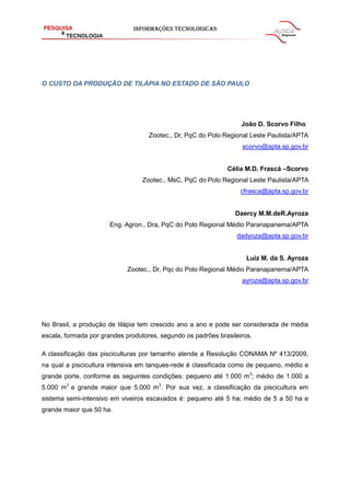 O CUSTO DA PRODUÇÃO DE TILÁPIA NO ESTADO DE SÃO PAULO
João D. Scorvo Filho
Zootec., Dr, PqC do Polo Regional Leste Paulista/APTA
scorvo@apta.sp.gov.br
Célia M.D. Frascá –Scorvo
Zootec., MsC, PqC do Polo Regional Leste Paulista/APTA
cfrasca@apta.sp.gov.br
Daercy M.M.deR.Ayroza
Eng. Agron., Dra, PqC do Polo Regional Médio Paranapanema/APTA
dadyoza@apta.sp.gov.br
Luiz M. da S. Ayroza
Zootec., Dr, Pqc do Polo Regional Médio Paranapanema/APTA
ayroza@apta.sp.gov.br
No Brasil, a produção de tilápia tem crescido ano a ano e pode ser considerada de média
escala, formada por grandes produtores, segundo os padrões brasileiros.
A classificação das pisciculturas por tamanho atende a Resolução CONAMA Nº 413/2009,
na qual a piscicultura intensiva em tanques-rede é classificada como de pequeno, médio e
grande porte, conforme as seguintes condições: pequeno até 1.000 m3
; médio de 1.000 a
5.000 m3
e grande maior que 5.000 m3
. Por sua vez, a classificação da piscicultura em
sistema semi-intensivo em viveiros escavados é: pequeno até 5 ha; médio de 5 a 50 ha e
grande maior que 50 ha.
 