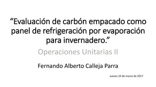 “Evaluación de carbón empacado como
panel de refrigeración por evaporación
para invernadero.”
Operaciones Unitarias II
Fernando Alberto Calleja Parra
Jueves 10 de marzo de 2017
 