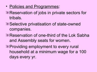 • Policies and Programmes:
Reservation of jobs in private sectors for
tribals.
Selective privatisation of state-owned
companies.
Reservation of one-third of the Lok Sabha
and Assembly seats for women.
Providing employment to every rural
household at a minimum wage for a 100
days every yr.

 
