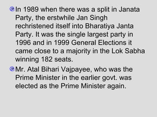 In 1989 when there was a split in Janata
Party, the erstwhile Jan Singh
rechristened itself into Bharatiya Janta
Party. It was the single largest party in
1996 and in 1999 General Elections it
came close to a majority in the Lok Sabha
winning 182 seats.
Mr. Atal Bihari Vajpayee, who was the
Prime Minister in the earlier govt. was
elected as the Prime Minister again.

 