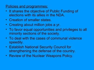 Policies and programmes:
• It shares the objective of Public Funding of
elections with its allies in the NDA.
• Creation of smaller states.
• Creating about million jobs a yr.
• To favor equal opportunities and privileges to all
minority sections of the society.
• To deal with the cases of communal violence
speedily.
• Establish National Security Council for
strengthening the defense of the country.
• Review of the Nuclear Weapons Policy.

 