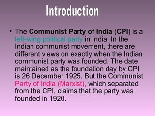 • The Communist Party of India (CPI) is a
left-wing political party in India. In the
Indian communist movement, there are
different views on exactly when the Indian
communist party was founded. The date
maintained as the foundation day by CPI
is 26 December 1925. But the Communist
Party of India (Marxist), which separated
from the CPI, claims that the party was
founded in 1920.

 