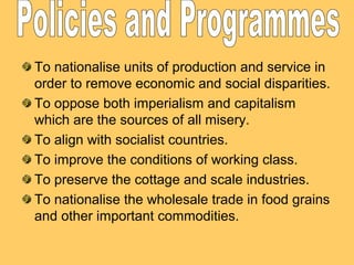 To nationalise units of production and service in
order to remove economic and social disparities.
To oppose both imperialism and capitalism
which are the sources of all misery.
To align with socialist countries.
To improve the conditions of working class.
To preserve the cottage and scale industries.
To nationalise the wholesale trade in food grains
and other important commodities.

 