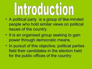 • A political party is a group of like-minded
people who hold similar views on political
issues of the country.
• It is an organised group seeking to gain
power through democratic means.
• In pursuit of this objective, political parties
field their candidates in the election held
for the public offices of the country

 