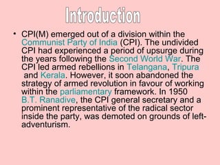 • CPI(M) emerged out of a division within the
Communist Party of India (CPI). The undivided
CPI had experienced a period of upsurge during
the years following the Second World War. The
CPI led armed rebellions in Telangana, Tripura
and Kerala. However, it soon abandoned the
strategy of armed revolution in favour of working
within the parliamentary framework. In 1950
B.T. Ranadive, the CPI general secretary and a
prominent representative of the radical sector
inside the party, was demoted on grounds of leftadventurism.

 
