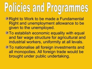 Right to Work to be made a Fundamental
Right and unemployment allowance to be
given to the unemployed.
To establish economic equality with equal
and fair wage structure for agricultural and
industrial workers, uniformity at all levals.
To nationalise all foreign investments and
all monopolies. All foreign trade would be
brought under public undertaking.

 