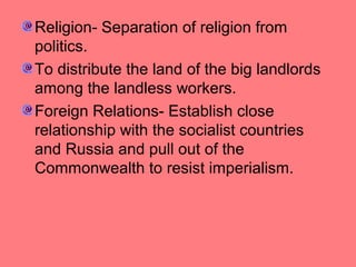 Religion- Separation of religion from
politics.
To distribute the land of the big landlords
among the landless workers.
Foreign Relations- Establish close
relationship with the socialist countries
and Russia and pull out of the
Commonwealth to resist imperialism.

 