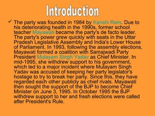  The party was founded in 1984 by Kanshi Ram. Due to
his deteriorating health in the 1990s, former school
teacher Mayawati became the party's de facto leader.
The party's power grew quickly with seats in the Uttar
Pradesh Legislative Assembly and India's Lower House
of Parliament. In 1993, following the assembly elections,
Mayawati formed a coalition with Samajwadi Party
President Mulayam Singh Yadav as Chief Minister. In
mid-1995, she withdrew support to his government,
which led to a major incident where Mulayam Singh
Yadav was accused of keeping her party legislator's
hostage to try to break her party. Since this, they have
regarded each other publicly as chief rivals. Mayawati
then sought the support of the BJP to become Chief
Minister on June 3, 1995. In October 1995 the BJP
withdrew support to her and fresh elections were called
after President's Rule.

 