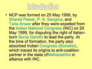 • NCP was formed on 25 May 1999, by
Sharad Pawar, P. A. Sangma, and
Tariq Anwar after they were expelled from
the Indian National Congress (INC) on 20
May 1999, for disputing the right of Italianborn Sonia Gandhi to lead the party. At
the time of formation, the party also
absorbed Indian Congress (Socialist),
which traced its origins to anti-coalition
partner in the state ofMaharashtra in
alliance with INC.

 