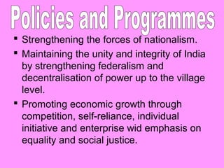  Strengthening the forces of nationalism.
 Maintaining the unity and integrity of India
by strengthening federalism and
decentralisation of power up to the village
level.
 Promoting economic growth through
competition, self-reliance, individual
initiative and enterprise wid emphasis on
equality and social justice.

 