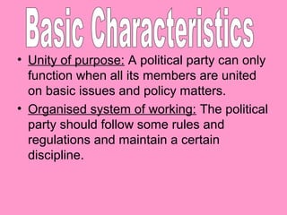 • Unity of purpose: A political party can only
function when all its members are united
on basic issues and policy matters.
• Organised system of working: The political
party should follow some rules and
regulations and maintain a certain
discipline.

 