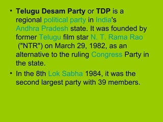 • Telugu Desam Party or TDP is a
regional political party in India's
Andhra Pradesh state. It was founded by
former Telugu film star N. T. Rama Rao
("NTR") on March 29, 1982, as an
alternative to the ruling Congress Party in
the state.
• In the 8th Lok Sabha 1984, it was the
second largest party with 39 members.

 