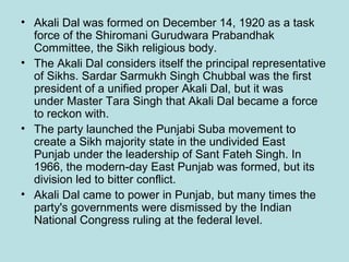 • Akali Dal was formed on December 14, 1920 as a task
force of the Shiromani Gurudwara Prabandhak
Committee, the Sikh religious body.
• The Akali Dal considers itself the principal representative
of Sikhs. Sardar Sarmukh Singh Chubbal was the first
president of a unified proper Akali Dal, but it was
under Master Tara Singh that Akali Dal became a force
to reckon with.
• The party launched the Punjabi Suba movement to
create a Sikh majority state in the undivided East
Punjab under the leadership of Sant Fateh Singh. In
1966, the modern-day East Punjab was formed, but its
division led to bitter conflict.
• Akali Dal came to power in Punjab, but many times the
party's governments were dismissed by the Indian
National Congress ruling at the federal level.

 