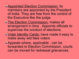 Appointed Election Commission: its
members are appointed by the President
of India. They are free from the control of
the Executive like the judge.
The Election Commission: makes all
arrangement in time . Appoints officials to
supervise the conduct of elections.
Voter Identity Cards: have made it easy to
make away wid fake voters
Appeals where, applicable , can be
forwarded to Election Commission. courts
can be moved for redressal grievances.

 