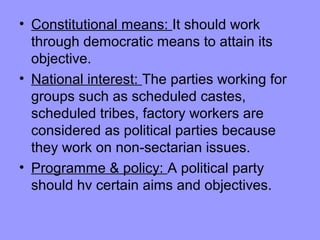 • Constitutional means: It should work
through democratic means to attain its
objective.
• National interest: The parties working for
groups such as scheduled castes,
scheduled tribes, factory workers are
considered as political parties because
they work on non-sectarian issues.
• Programme & policy: A political party
should hv certain aims and objectives.

 