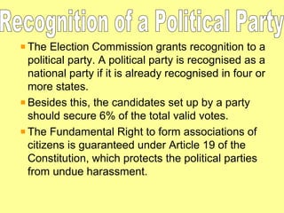 The Election Commission grants recognition to a
political party. A political party is recognised as a
national party if it is already recognised in four or
more states.
Besides this, the candidates set up by a party
should secure 6% of the total valid votes.
The Fundamental Right to form associations of
citizens is guaranteed under Article 19 of the
Constitution, which protects the political parties
from undue harassment.

 