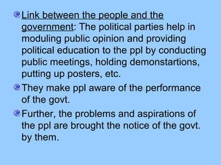 Link between the people and the
government: The political parties help in
moduling public opinion and providing
political education to the ppl by conducting
public meetings, holding demonstartions,
putting up posters, etc.
They make ppl aware of the performance
of the govt.
Further, the problems and aspirations of
the ppl are brought the notice of the govt.
by them.

 