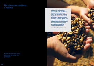 3130
Quase tudo aquilo que consumimos e produzimos tem impacte no nosso ambiente.
Quando confrontados com escolhas quotidianas para comprar determinados bens
ou serviços, não pensamos frequentemente nas «pegadas» que eles deixam no
ambiente. Os preços a que são vendidos raramente refletem os seus verdadeiros
custos. Porém, há muitas coisas que podemos fazer para tornar o nosso consumo
e a nossa produção mais ecológicos.
Da mina aos resíduos…
e depois
Em maio de 2011, a Apple Store da Quinta
Avenida, em Nova Iorque, estava apinhada
com uma multidão vinda de todo o mundo
para comprar o último iPad2 da Apple.
Tudo o que chegou à loja nesse dia foi
vendido em poucas horas. A loja da Quinta
Avenida foi uma das que tiveram sorte.
Muitas lojas da Apple, em todo o mundo, só
puderam receber encomendas e entregar
o artigo semanas depois.
O atraso não foi causado por um
planeamento empresarial deficiente,
nem por uma campanha de marketing
excecionalmente bem sucedida, mas sim
por uma série de desastres ocorridos no
outro lado do planeta. Cinco dos principais
componentes do iPad2 eram fabricados
no Japão na altura do terramoto de
11 de março de 2011. A produção de
alguns desses componentes poderia ser
facilmente transferida para a Coreia do Sul
ou para os Estados Unidos, mas não a da
bússola digital. Um dos seus principais
fabricantes estava localizado a 20 km dos
reatores de Fukushima e teve de fechar
a fábrica.
Fluxos de recursos para
alimentar as linhas de
produção
No nosso mundo interligado, a viagem de
muitos dispositivos eletrónicos começa
numa mina, geralmente localizada num
país em desenvolvimento, e num centro de
desenvolvimento de produtos, na maioria
das vezes situado num país desenvolvido.
Atualmente, a produção de computadores
portáteis, telefones móveis, automóveis
e máquinas fotográficas digitais necessita
de terras raras, como o neodímio,
o lantânio e o cério. Apesar de muitos
países possuírem reservas inexploradas,
a sua extração é dispendiosa e, em alguns
casos, tóxica e radioativa.
Após a extração, os recursos materiais
são geralmente transportados para um
local de transformação e convertidos em
vários componentes de produtos, que, por
sua vez, são enviados para outros locais de
montagem. Quando compramos o nosso
dispositivo, os diversos componentes que
o integram já viajaram por todo o mundo,
e em cada etapa dessa viagem deixaram
a sua pegada no ambiente.
O mesmo se aplica aos alimentos
que pomos na mesa, à mobília que
temos na sala e ao combustível do
nosso automóvel. A maior parte dos
materiais e dos recursos é extraída,
transformada num produto ou num
serviço consumível e transportada para
as nossas casas, maioritariamente
urbanas. O fornecimento de água potável
às famílias europeias, por exemplo, não
exige apenas que a quantidade utilizada
seja extraída de uma massa de água.
Para a água poder ser consumida,
Para fazer uma simples
chávena de café nos Países
Baixos necessitamos de
cerca de 140 litros de água.
Desta água, a maior parte é,
de longe, a necessária para
cultivar o cafeeiro. Ainda mais
impressionante é o facto de,
para produzir um quilograma
de carne de bovino, serem,
em média, necessários
15 400 litros de água.
Fonte: Water Footprint Network
 