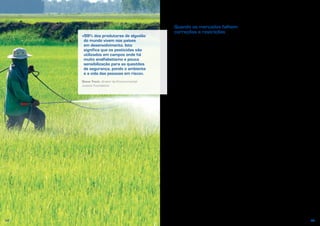 54 55
«99% dos produtores de algodão
do mundo vivem nos países
em desenvolvimento. Isto
significa que os pesticidas são
utilizados em campos onde há
muito analfabetismo e pouca
sensibilização para as questões
de segurança, pondo o ambiente
e a vida das pessoas em risco».
Steve Trent, diretor da Environmental
Justice Foundation
Quando os mercados falham:
correções e restrições
Que podemos nós fazer para corrigir esta
situação? Até certo ponto, os governos
podem tomar medidas para corrigir
as falhas do mercado. Podem impor
regulamentação e aplicar impostos sobre
a utilização da água e dos pesticidas,
para que os agricultores os utilizem
menos ou procurem alternativas menos
prejudiciais. Outra opção é instituírem um
regime de pagamentos aos proprietários
florestais que reflitam os benefícios
sociais proporcionados pelas florestas a
nível nacional e internacional, oferecendo,
assim, uma fonte de rendimentos
alternativa. A solução é harmonizar
os incentivos para o indivíduo com os
incentivos para a sociedade em geral.
Também é importante fornecer aos
consumidores informações que
complementem as transmitidas pelos
preços. Em muitos países, são cada
vez mais comuns os rótulos que nos
informam sobre o modo como os bens
são produzidos, bem como as campanhas
de grupos de interesses para sensibilizar
e aumentar a compreensão destas
questões. Muitos de nós estariam
dispostos a pagar mais ou a consumir
menos, se estivéssemos cientes dos
impactes das nossas escolhas.
Em alguns casos, é necessário que
os governos vão além da correção do
mercado e condicionem efetivamente
a afetação de recursos. Tanto os
seres humanos como os ecossistemas
necessitam de água para sobreviverem
de forma salutar. Na verdade, muita gente
defenderia que as pessoas têm o direito
de dispor de água suficiente para beber,
alimentos, saneamento básico e um
ambiente saudável. Os governos poderão
ter, por isso, o dever de garantir que
essas necessidades são supridas antes
de utilizarem o mercado para partilhar
o resto dos recursos com o exterior.
Voltando ao Burquina Faso, o Governo
e os parceiros internacionais têm
envidado esforços para suprir a
necessidade básica de acesso a água
potável. Embora este acesso ainda não
seja uma realidade para um quarto da
população, a situação atual constitui
uma enorme melhoria relativamente
à que existia há 20 anos, quando 60%
dos habitantes do país não tinham esse
acesso.
 