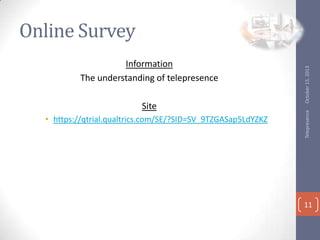 Site
? https://qtrial.qualtrics.com/SE/?SID=SV_9TZGASap5LdYZKZ

Telepresence

Information
The understanding of telepresence

October 15, 2013

Online Survey

11

 