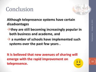 It is believed that new avenues of sharing will
emerge with the rapid improvement on
telepresence.

Telepresence

Although telepresence systems have certain
disadvantages
?they are still becoming increasingly popular in
both business and academe, and
? a number of schools have implemented such
systems over the past few years .

October 15, 2013

Conclusion

16

 