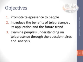 Telepresence

1. Promote telepresence to people
2. Introduce the benefits of telepresence ,
its application and the future trend
3. Examine peoples understanding on
telepresence through the questionnaires
and analysis

October 15, 2013

Objectives

2

 
