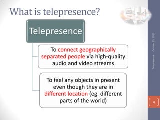 To connect geographically
separated people via high-quality
audio and video streams
To feel any objects in present
even though they are in
different location (eg. different
parts of the world)

Telepresence

Telepresence

October 15, 2013

What is telepresence?

4

 