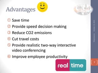 Telepresence

? Save time
? Provide speed decision making
? Reduce CO2 emissions
? Cut travel costs
? Provide realistic two-way interactive
video conferencing
? Improve employee productivity

October 15, 2013

Advantages

7

 