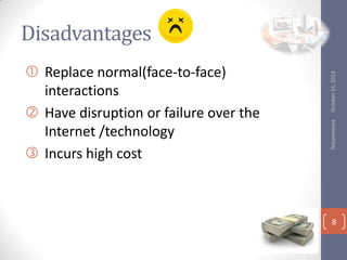 Telepresence

? Replace normal(face-to-face)
interactions
? Have disruption or failure over the
Internet /technology
? Incurs high cost

October 15, 2013

Disadvantages

8

 